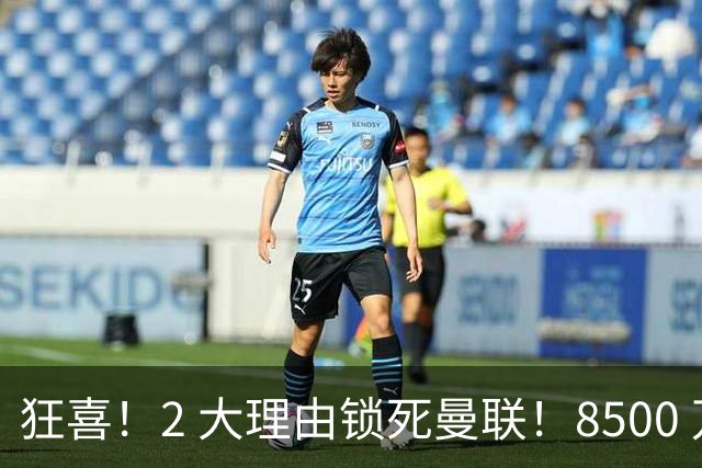 狂喜！2 大理由锁死曼联！8500 万镑拦路，大英悍将也来投